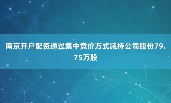 南京开户配资通过集中竞价方式减持公司股份79.75万股