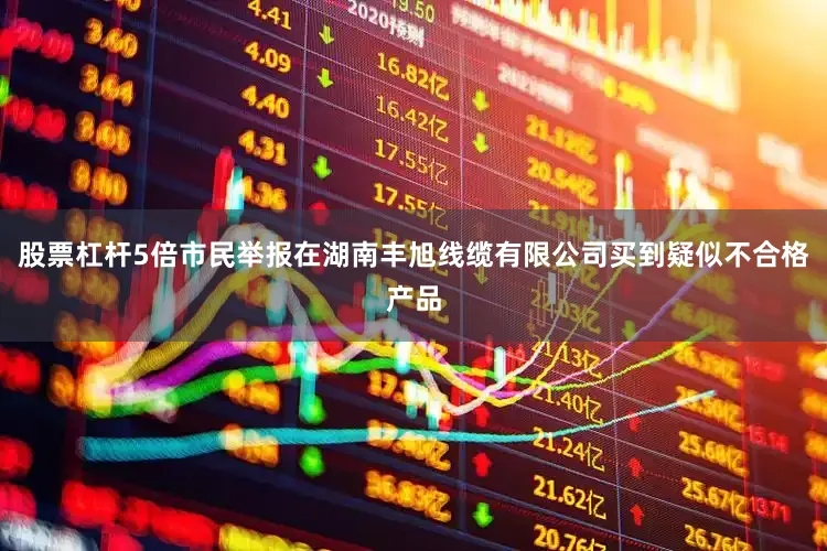 股票杠杆5倍市民举报在湖南丰旭线缆有限公司买到疑似不合格产品