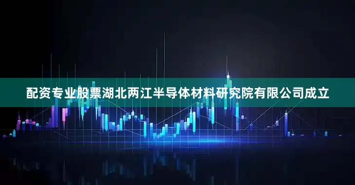 配资专业股票湖北两江半导体材料研究院有限公司成立