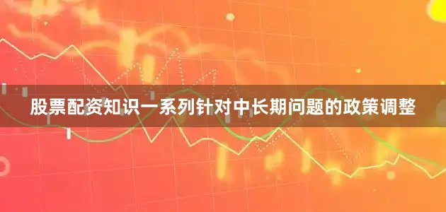 股票配资知识一系列针对中长期问题的政策调整