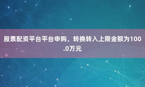 股票配资平台平台申购、转换转入上限金额为100.0万元