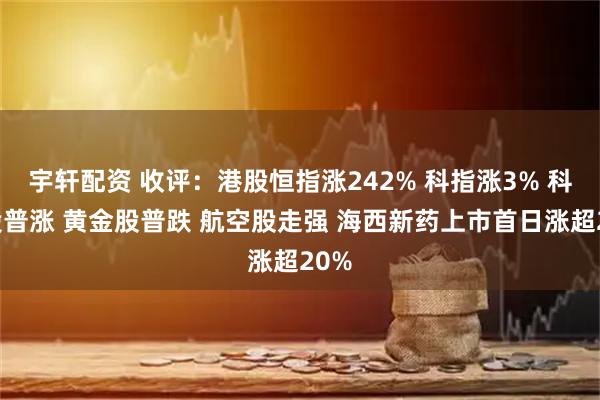 宇轩配资 收评：港股恒指涨242% 科指涨3% 科网股普涨 黄金股普跌 航空股走强 海西新药上市首日涨超20%