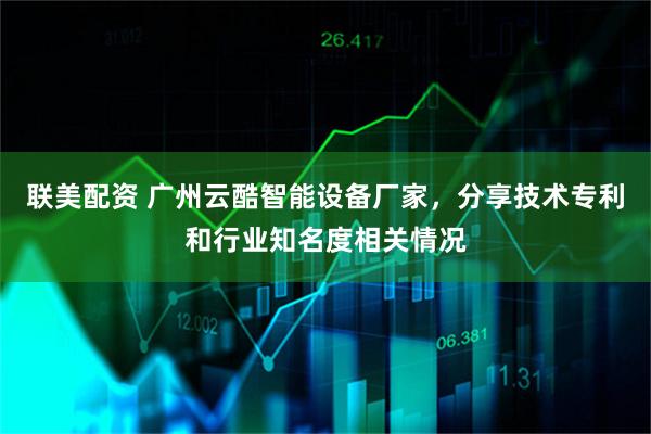 联美配资 广州云酷智能设备厂家,分享技术专利和行业知名度相关情况