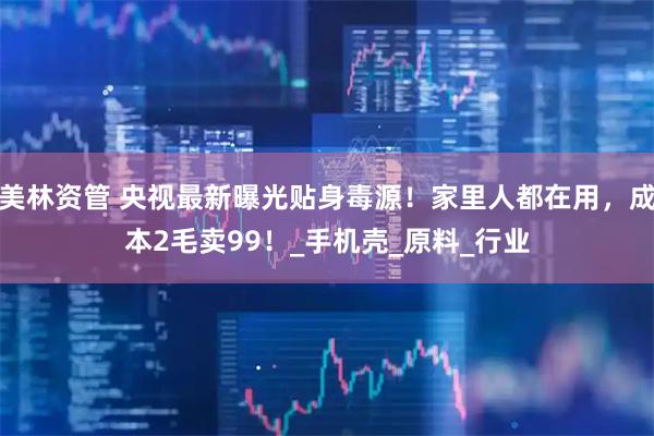 美林资管 央视最新曝光贴身毒源！家里人都在用，成本2毛卖99！_手机壳_原料_行业