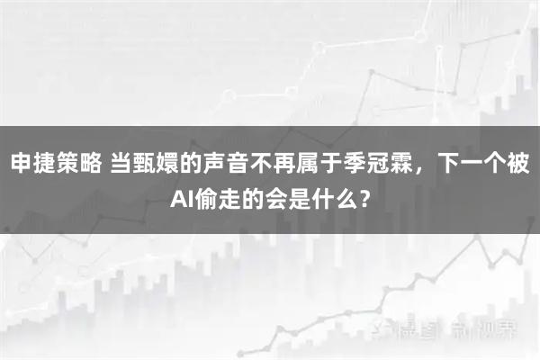 申捷策略 当甄嬛的声音不再属于季冠霖，下一个被AI偷走的会是什么？