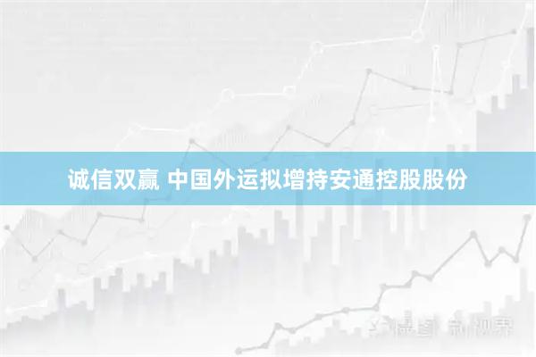 诚信双赢 中国外运拟增持安通控股股份