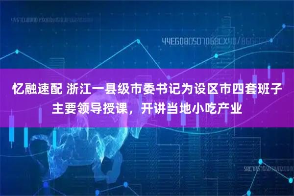 忆融速配 浙江一县级市委书记为设区市四套班子主要领导授课，开讲当地小吃产业