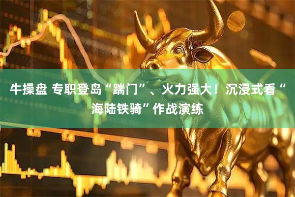 牛操盘 专职登岛“踹门”、火力强大！沉浸式看“海陆铁骑”作战演练