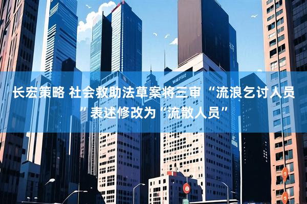 长宏策略 社会救助法草案将三审 “流浪乞讨人员”表述修改为“流散人员”