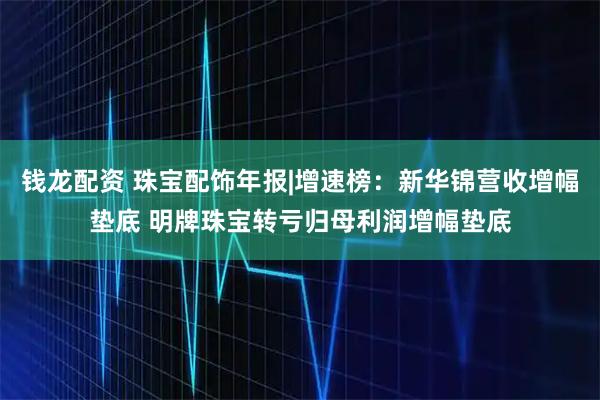钱龙配资 珠宝配饰年报|增速榜：新华锦营收增幅垫底 明牌珠宝转亏归母利润增幅垫底