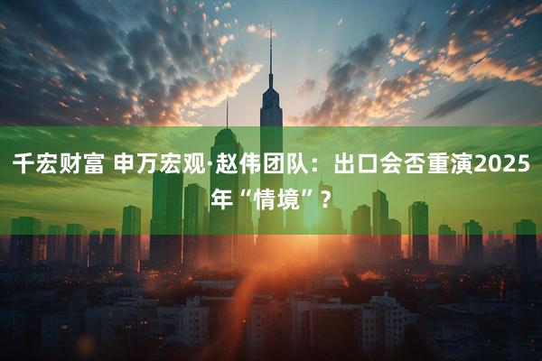 千宏财富 申万宏观·赵伟团队：出口会否重演2025年“情境”？