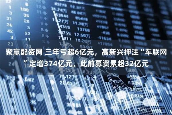 聚赢配资网 三年亏超6亿元，高新兴押注“车联网”定增374亿元，此前募资累超32亿元