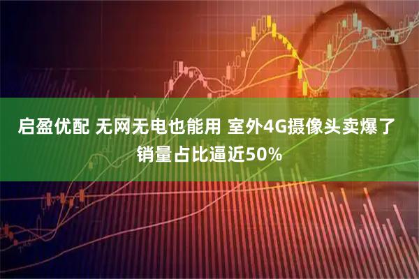 启盈优配 无网无电也能用 室外4G摄像头卖爆了 销量占比逼近50%