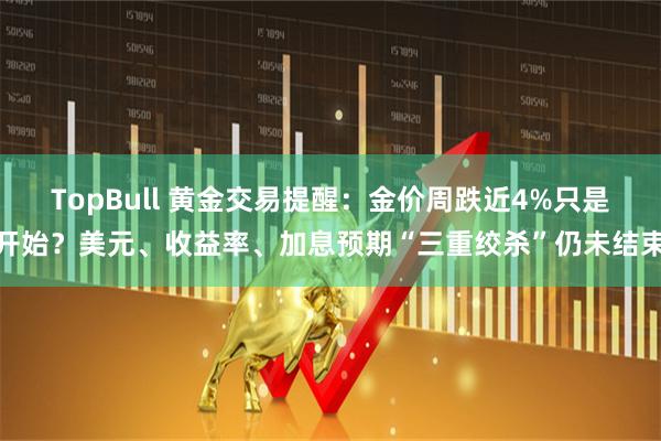 TopBull 黄金交易提醒：金价周跌近4%只是开始？美元、收益率、加息预期“三重绞杀”仍未结束