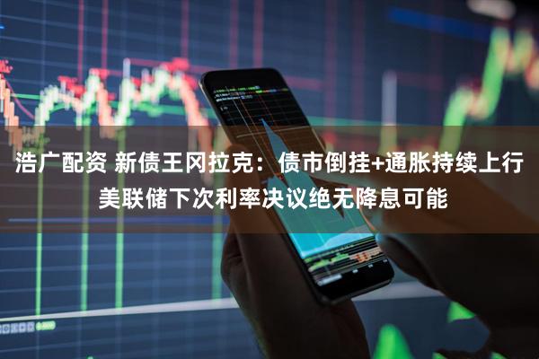 浩广配资 新债王冈拉克：债市倒挂+通胀持续上行 美联储下次利率决议绝无降息可能