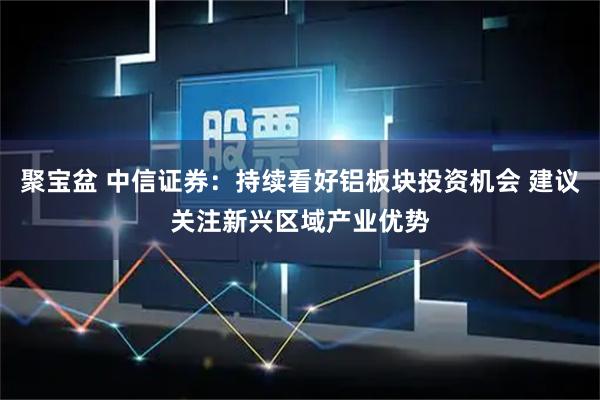 聚宝盆 中信证券：持续看好铝板块投资机会 建议关注新兴区域产业优势