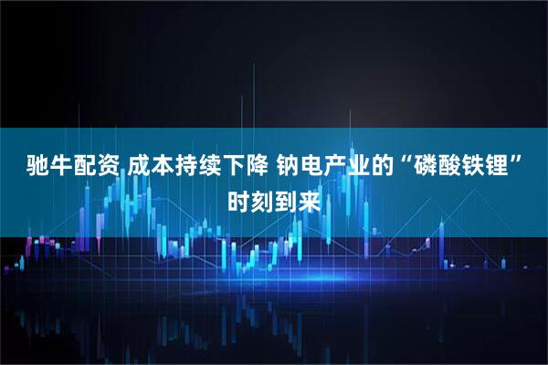 驰牛配资 成本持续下降 钠电产业的“磷酸铁锂”时刻到来