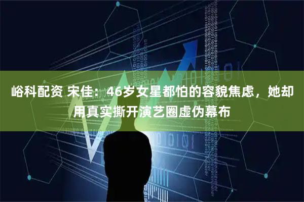 峪科配资 宋佳：46岁女星都怕的容貌焦虑，她却用真实撕开演艺圈虚伪幕布