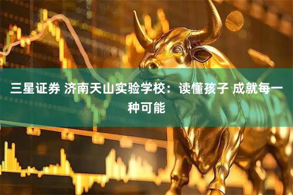 三星证券 济南天山实验学校:读懂孩子 成就每一种可能