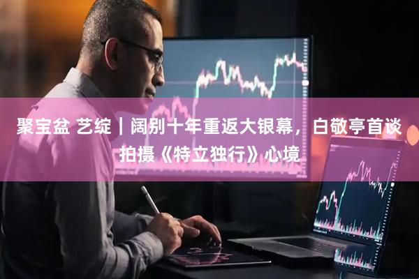 聚宝盆 艺绽｜阔别十年重返大银幕，白敬亭首谈拍摄《特立独行》心境
