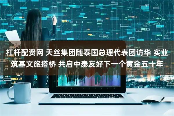 杠杆配资网 天丝集团随泰国总理代表团访华 实业筑基文旅搭桥 共启中泰友好下一个黄金五十年