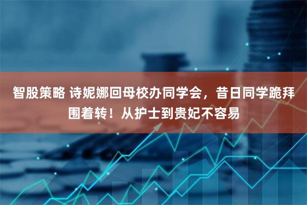 智股策略 诗妮娜回母校办同学会，昔日同学跪拜围着转！从护士到贵妃不容易