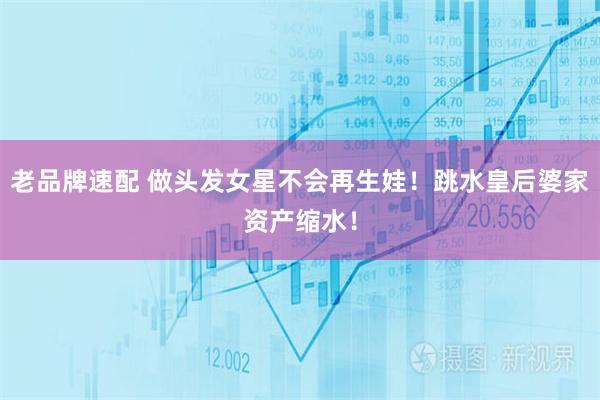 老品牌速配 做头发女星不会再生娃！跳水皇后婆家资产缩水！